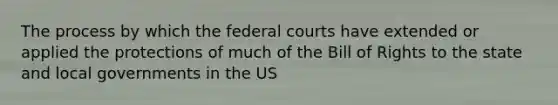 The process by which the federal courts have extended or applied the protections of much of the Bill of Rights to the state and local governments in the US