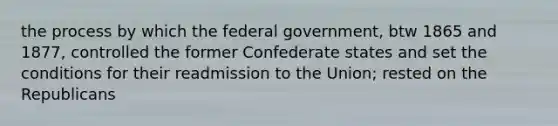 the process by which the federal government, btw 1865 and 1877, controlled the former Confederate states and set the conditions for their readmission to the Union; rested on the Republicans