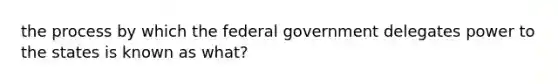 the process by which the federal government delegates power to the states is known as what?