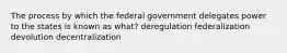 The process by which the federal government delegates power to the states is known as what? deregulation federalization devolution decentralization