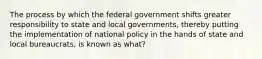 The process by which the federal government shifts greater responsibility to state and local governments, thereby putting the implementation of national policy in the hands of state and local bureaucrats, is known as what?