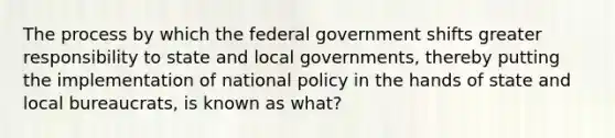 The process by which the federal government shifts greater responsibility to state and local governments, thereby putting the implementation of national policy in the hands of state and local bureaucrats, is known as what?