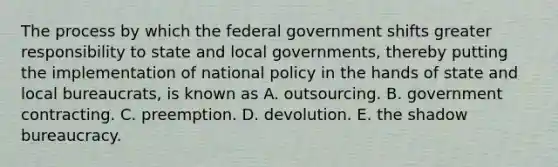 The process by which the federal government shifts greater responsibility to state and local governments, thereby putting the implementation of national policy in the hands of state and local bureaucrats, is known as A. outsourcing. B. government contracting. C. preemption. D. devolution. E. the shadow bureaucracy.