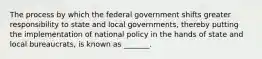 The process by which the federal government shifts greater responsibility to state and local governments, thereby putting the implementation of national policy in the hands of state and local bureaucrats, is known as _______.