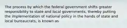 The process by which the federal government shifts greater responsibility to state and local governments, thereby putting the implementation of national policy in the hands of state and local bureaucrats, is known as