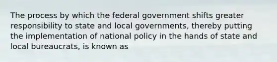 The process by which the federal government shifts greater responsibility to state and local governments, thereby putting the implementation of national policy in the hands of state and local bureaucrats, is known as