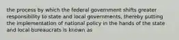 the process by which the federal government shifts greater responsibility to state and local governments, thereby putting the implementation of national policy in the hands of the state and local bureaucrats is known as