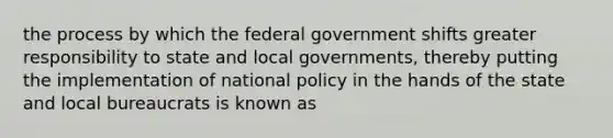 the process by which the federal government shifts greater responsibility to state and local governments, thereby putting the implementation of national policy in the hands of the state and local bureaucrats is known as