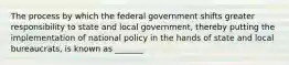 The process by which the federal government shifts greater responsibility to state and local government, thereby putting the implementation of national policy in the hands of state and local bureaucrats, is known as _______