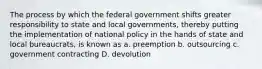 The process by which the federal government shifts greater responsibility to state and local governments, thereby putting the implementation of national policy in the hands of state and local bureaucrats, is known as a. preemption b. outsourcing c. government contracting D. devolution