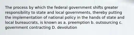 The process by which the federal government shifts greater responsibility to state and local governments, thereby putting the implementation of national policy in the hands of state and local bureaucrats, is known as a. preemption b. outsourcing c. government contracting D. devolution