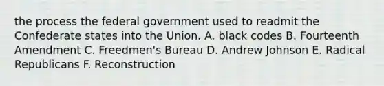 the process the federal government used to readmit the Confederate states into the Union. A. black codes B. Fourteenth Amendment C. Freedmen's Bureau D. Andrew Johnson E. Radical Republicans F. Reconstruction