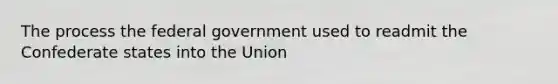 The process the federal government used to readmit the Confederate states into the Union