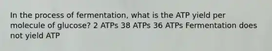 In the process of fermentation, what is the ATP yield per molecule of glucose? 2 ATPs 38 ATPs 36 ATPs Fermentation does not yield ATP