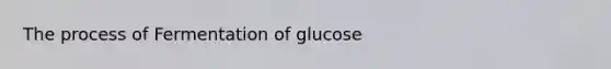 The process of Fermentation of glucose