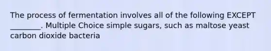 The process of fermentation involves all of the following EXCEPT ________. Multiple Choice simple sugars, such as maltose yeast carbon dioxide bacteria