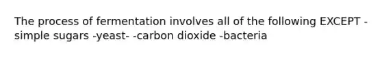 The process of fermentation involves all of the following EXCEPT -simple sugars -yeast- -carbon dioxide -bacteria