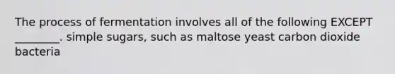 The process of fermentation involves all of the following EXCEPT ________. simple sugars, such as maltose yeast carbon dioxide bacteria