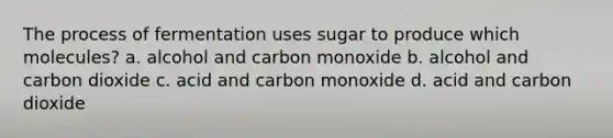 The process of fermentation uses sugar to produce which molecules? a. alcohol and carbon monoxide b. alcohol and carbon dioxide c. acid and carbon monoxide d. acid and carbon dioxide