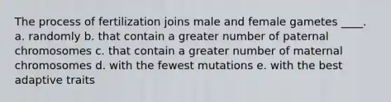 The process of fertilization joins male and female gametes ____. a. randomly b. that contain a greater number of paternal chromosomes c. that contain a greater number of maternal chromosomes d. with the fewest mutations e. with the best adaptive traits