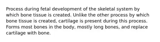 Process during fetal development of the skeletal system by which bone tissue is created. Unlike the other process by which bone tissue is created, cartilage is present during this process. Forms most bones in the body, mostly long bones, and replace cartilage with bone.