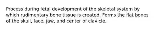 Process during fetal development of the skeletal system by which rudimentary bone tissue is created. Forms the flat bones of the skull, face, jaw, and center of clavicle.