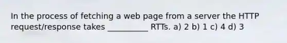 In the process of fetching a web page from a server the HTTP request/response takes __________ RTTs. a) 2 b) 1 c) 4 d) 3