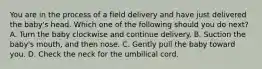 You are in the process of a field delivery and have just delivered the​ baby's head. Which one of the following should you do​ next? A. Turn the baby clockwise and continue delivery. B. Suction the​ baby's mouth, and then nose. C. Gently pull the baby toward you. D. Check the neck for the umbilical cord.