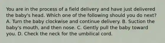 You are in the process of a field delivery and have just delivered the​ baby's head. Which one of the following should you do​ next? A. Turn the baby clockwise and continue delivery. B. Suction the​ baby's mouth, and then nose. C. Gently pull the baby toward you. D. Check the neck for the umbilical cord.