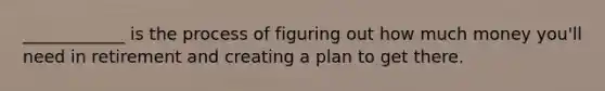 ____________ is the process of figuring out how much money you'll need in retirement and creating a plan to get there.