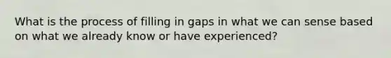 What is the process of filling in gaps in what we can sense based on what we already know or have experienced?