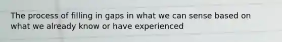 The process of filling in gaps in what we can sense based on what we already know or have experienced