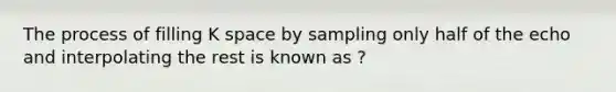 The process of filling K space by sampling only half of the echo and interpolating the rest is known as ?