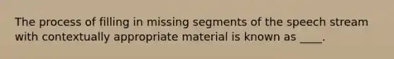 The process of filling in missing segments of the speech stream with contextually appropriate material is known as ____.