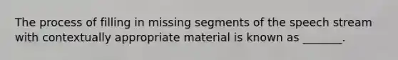 The process of filling in missing segments of the speech stream with contextually appropriate material is known as _______.