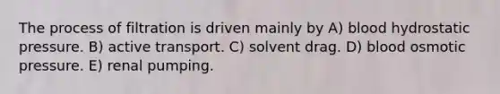 The process of filtration is driven mainly by A) blood hydrostatic pressure. B) active transport. C) solvent drag. D) blood osmotic pressure. E) renal pumping.