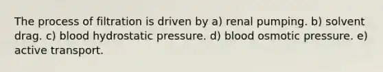 The process of filtration is driven by a) renal pumping. b) solvent drag. c) blood hydrostatic pressure. d) blood osmotic pressure. e) active transport.