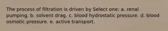 The process of filtration is driven by Select one: a. renal pumping. b. solvent drag. c. blood hydrostatic pressure. d. blood osmotic pressure. e. active transport.