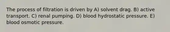 The process of filtration is driven by A) solvent drag. B) active transport. C) renal pumping. D) blood hydrostatic pressure. E) blood osmotic pressure.