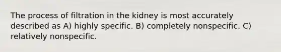 The process of filtration in the kidney is most accurately described as A) highly specific. B) completely nonspecific. C) relatively nonspecific.