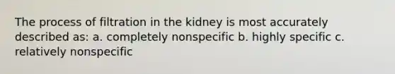 The process of filtration in the kidney is most accurately described as: a. completely nonspecific b. highly specific c. relatively nonspecific