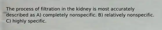 The process of filtration in the kidney is most accurately described as A) completely nonspecific. B) relatively nonspecific. C) highly specific.