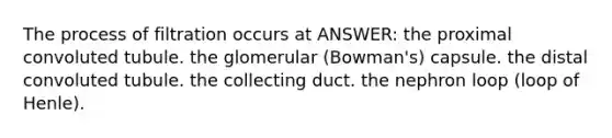 The process of filtration occurs at ANSWER: the proximal convoluted tubule. the glomerular (Bowman's) capsule. the distal convoluted tubule. the collecting duct. the nephron loop (loop of Henle).