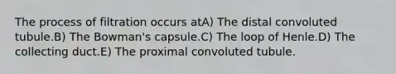 The process of filtration occurs atA) The distal convoluted tubule.B) The Bowman's capsule.C) The loop of Henle.D) The collecting duct.E) The proximal convoluted tubule.