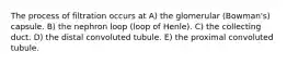 The process of filtration occurs at A) the glomerular (Bowman's) capsule. B) the nephron loop (loop of Henle). C) the collecting duct. D) the distal convoluted tubule. E) the proximal convoluted tubule.