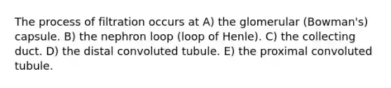 The process of filtration occurs at A) the glomerular (Bowman's) capsule. B) the nephron loop (loop of Henle). C) the collecting duct. D) the distal convoluted tubule. E) the proximal convoluted tubule.