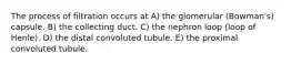 The process of filtration occurs at A) the glomerular (Bowman's) capsule. B) the collecting duct. C) the nephron loop (loop of Henle). D) the distal convoluted tubule. E) the proximal convoluted tubule.