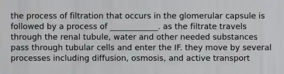 the process of filtration that occurs in the glomerular capsule is followed by a process of ____________. as the filtrate travels through the renal tubule, water and other needed substances pass through tubular cells and enter the IF. they move by several processes including diffusion, osmosis, and active transport