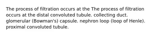 The process of filtration occurs at the The process of filtration occurs at the distal convoluted tubule. collecting duct. glomerular (Bowman's) capsule. nephron loop (loop of Henle). proximal convoluted tubule.