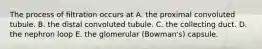 The process of filtration occurs at A. the proximal convoluted tubule. B. the distal convoluted tubule. C. the collecting duct. D. the nephron loop E. the glomerular (Bowman's) capsule.